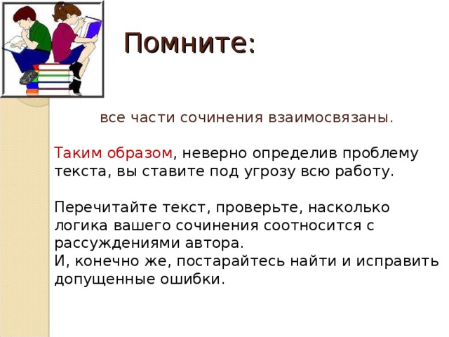 Помните: все части сочинения взаимосвязаны. Таким образом , неверно определив проблему текста, вы ставите под угрозу всю работу. Перечитайте текст, проверьте, насколько логика вашего сочинения соотносится с рассуждениями автора. И, конечно же, постарайтесь найти и исправить допущенные ошибки.