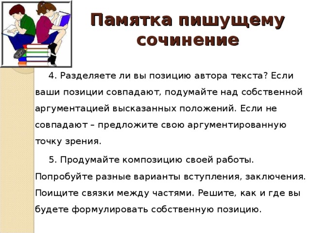 Памятка пишущему сочинение 4. Разделяете ли вы позицию автора текста? Если ваши позиции совпадают, подумайте над собственной аргументацией высказанных положений. Если не совпадают – предложите свою аргументированную точку зрения. 5. Продумайте композицию своей работы. Попробуйте разные варианты вступления, заключения. Поищите связки между частями. Решите, как и где вы будете формулировать собственную позицию.