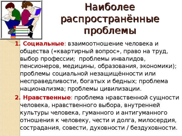 Наиболее распространённые проблемы 1. Социальные : взаимоотношение человека и общества («квартирный вопрос», право на труд, выбор профессии; проблемы инвалидов, пенсионеров, медицины, образования, экономики); проблемы социальной незащищённости или несправедливости, богатых и бедных; проблема национализма; проблемы цивилизации. 2. Нравственные : проблема нравственной сущности человека, нравственного выбора, внутренней культуры человека, гуманного и антигуманного отношения к человеку, чести и долга, милосердия, сострадания, совести, духовности / бездуховности.