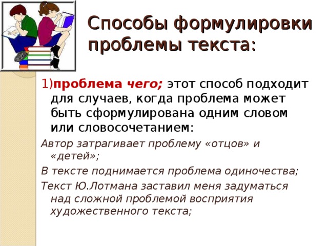 Способы формулировки проблемы текста: 1) проблема чего;  этот способ подходит для случаев, когда проблема может быть сформулирована одним словом или словосочетанием:  Автор затрагивает проблему «отцов» и «детей»; В тексте поднимается проблема одиночества; Текст Ю.Лотмана заставил меня задуматься над сложной проблемой восприятия художественного текста;