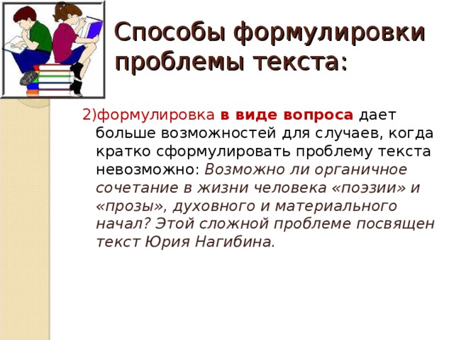 Способы формулировки проблемы текста: 2)формулировка в виде вопроса дает больше возможностей для случаев, когда кратко сформулировать проблему текста невозможно: Возможно ли органичное сочетание в жизни человека «поэзии» и «прозы», духовного и материального начал? Этой сложной проблеме посвящен текст Юрия Нагибина.