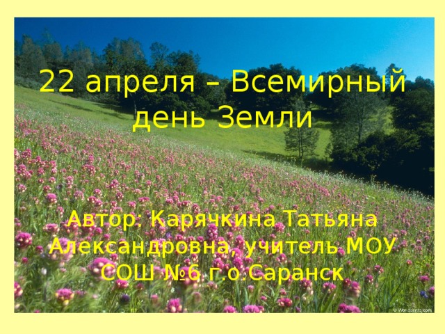 22 апреля – Всемирный день Земли    Автор: Карячкина Татьяна Александровна, учитель МОУ СОШ №6 г.о.Саранск