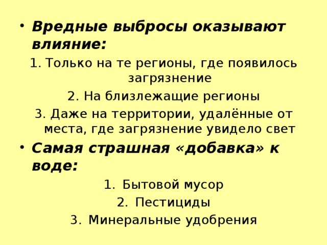 Вредные выбросы оказывают влияние: 1. Только на те регионы, где появилось загрязнение 2. На близлежащие регионы 3. Даже на территории, удалённые от места, где загрязнение увидело свет Самая страшная «добавка» к воде: Бытовой мусор Пестициды Минеральные удобрения