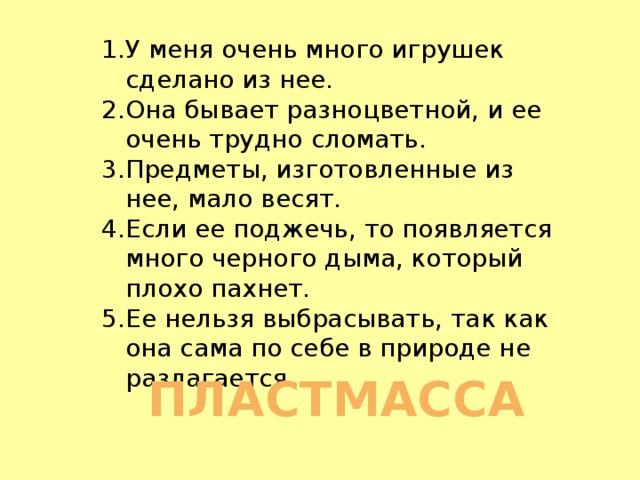 У меня очень много игрушек сделано из нее. Она бывает разноцветной, и ее очень трудно сломать. Предметы, изготовленные из нее, мало весят. Если ее поджечь, то появляется много черного дыма, который плохо пахнет. Ее нельзя выбрасывать, так как она сама по себе в природе не разлагается.