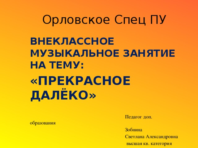 Орловское Спец ПУ Внеклассное музыкальное занятие на тему: «Прекрасное Далёко»  Педагог доп. образования  Зобнина  Светлана Александровна  высшая кв. категория Орлов, 2013