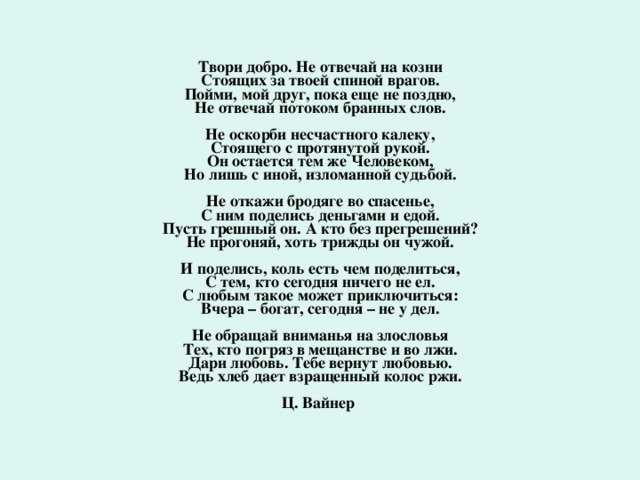 Твори добро. Не отвечай на козни   Стоящих за твоей спиной врагов.   Пойми, мой друг, пока еще не поздно,   Не отвечай потоком бранных слов.    Не оскорби несчастного калеку,   Стоящего с протянутой рукой.   Он остается тем же Человеком,   Но лишь с иной, изломанной судьбой.    Не откажи бродяге во спасенье,   С ним поделись деньгами и едой.   Пусть грешный он. А кто без прегрешений?   Не прогоняй, хоть трижды он чужой.    И поделись, коль есть чем поделиться,   С тем, кто сегодня ничего не ел.   С любым такое может приключиться:   Вчера – богат, сегодня – не у дел.    Не обращай вниманья на злословья   Тех, кто погряз в мещанстве и во лжи.   Дари любовь. Тебе вернут любовью.   Ведь хлеб дает взращенный колос ржи.    Ц. Вайнер 