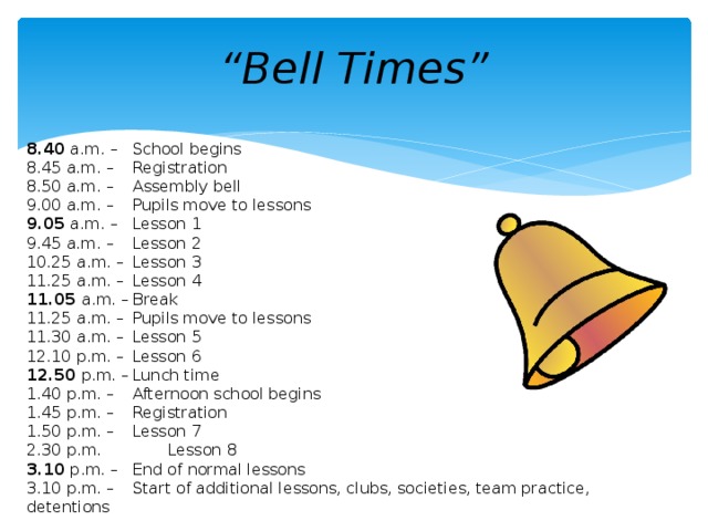 “ Bell Times” 8.40 a.m. –  School begins 8.45 a.m. –  Registration 8.50 a.m. –  Assembly bell 9.00 a.m. –  Pupils move to lessons 9.05 a.m. –  Lesson 1 9.45 a.m. –  Lesson 2 10.25 a.m. –  Lesson 3 11.25 a.m. –  Lesson 4 11.05 a.m. –  Break 11.25 a.m. –  Pupils move to lessons 11.30 a.m. –  Lesson 5 12.10 p.m. –  Lesson 6 12.50 p.m. –  Lunch time 1.40 p.m. –  Afternoon school begins 1.45 p.m. –  Registration 1.50 p.m. –  Lesson 7 2.30 p.m.   Lesson 8 3.10 p.m. –  End of normal lessons 3.10 p.m. –  Start of additional lessons, clubs, societies, team practice, detentions