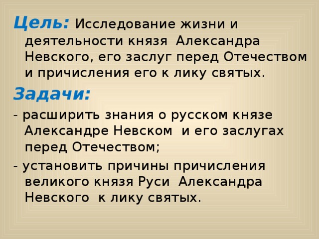 Цель:  Исследование жизни и деятельности князя Александра Невского, его заслуг перед Отечеством и причисления его к лику святых. Задачи: - расширить знания о русском князе Александре Невском и его заслугах перед Отечеством; - установить причины причисления великого князя Руси Александра Невского к лику святых.