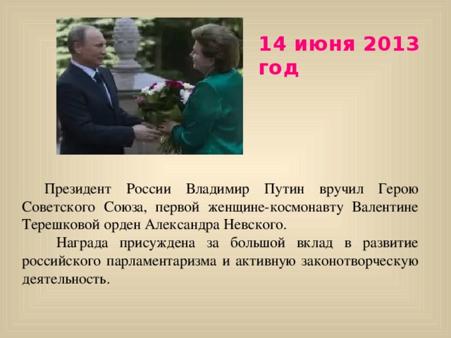 14 июня 2013 год  Президент России Владимир Путин вручил Герою Советского Союза, первой женщине-космонавту Валентине Терешковой орден Александра Невского.   Награда присуждена за большой вклад в развитие российского парламентаризма и активную законотворческую деятельность.