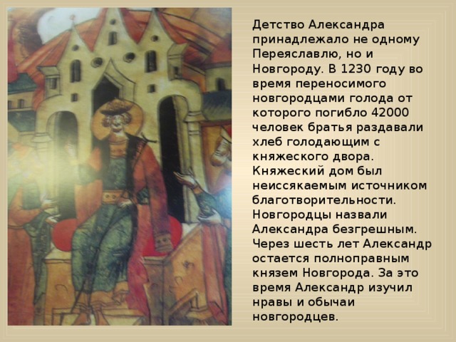 Детство Александра принадлежало не одному Переяславлю, но и Новгороду. В 1230 году во время переносимого новгородцами голода от которого погибло 42000 человек братья раздавали хлеб голодающим с княжеского двора. Княжеский дом был неиссякаемым источником благотворительности. Новгородцы назвали Александра безгрешным. Через шесть лет Александр остается полноправным князем Новгорода. За это время Александр изучил нравы и обычаи новгородцев.