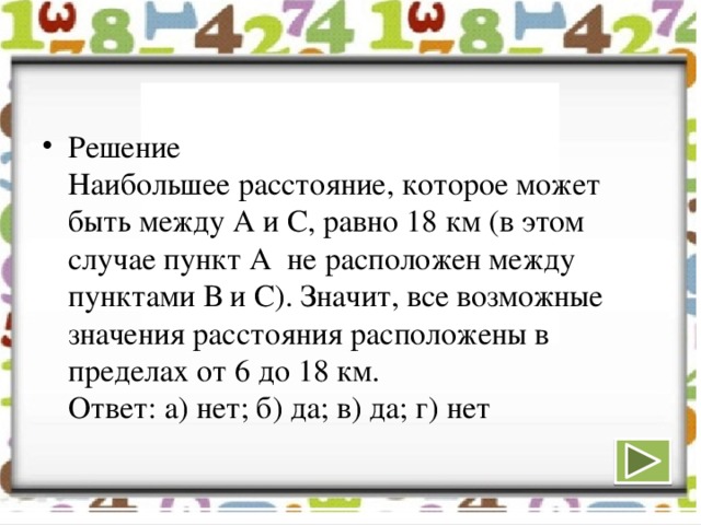 Решение  Наибольшее расстояние, которое может быть между А и С, равно 18 км (в этом случае пункт А не расположен между пунктами В и С). Значит, все возможные значения расстояния расположены в пределах от 6 до 18 км.  Ответ: а) нет; б) да; в) да; г) нет