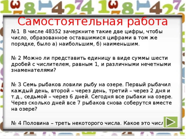 Самостоятельная работа № 1 В числе 48352 зачеркните такие две цифры, чтобы число, образованное оставшимися цифрами в том же порядке, было а) наибольшим, б) наименьшим. № 2 Можно ли представить единицу в виде суммы шести дробей с числителем, равным 1, и различными нечетными знаменателями? № 3 Семь рыбаков ловили рыбу на озере. Первый рыбачил каждый день, второй – через день, третий – через 2 дня и т.д., седьмой – через 6 дней. Сегодня все рыбаки на озере. Через сколько дней все 7 рыбаков снова соберутся вместе на озере? № 4 Половина – треть некоторого числа. Какое это число?