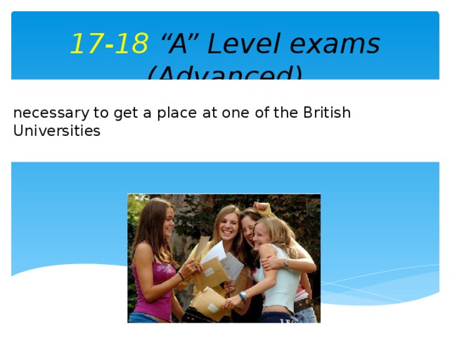 17-18 “A” Level exams (Advanced) necessary to get a place at one of the British Universities
