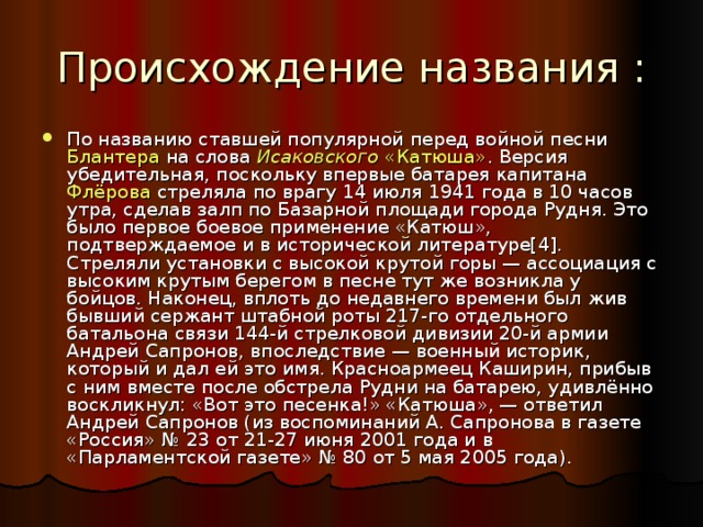 По названию ставшей популярной перед войной песни Блантера на слова Исаковского  «Катюша» . Версия убедительная, поскольку впервые батарея капитана Флёрова стреляла по врагу 14 июля 1941 года в 10 часов утра, сделав залп по Базарной площади города Рудня. Это было первое боевое применение «Катюш», подтверждаемое и в исторической литературе[4]. Стреляли установки с высокой крутой горы — ассоциация с высоким крутым берегом в песне тут же возникла у бойцов. Наконец, вплоть до недавнего времени был жив бывший сержант штабной роты 217-го отдельного батальона связи 144-й стрелковой дивизии 20-й армии Андрей Сапронов, впоследствие — военный историк, который и дал ей это имя. Красноармеец Каширин, прибыв с ним вместе после обстрела Рудни на батарею, удивлённо воскликнул: «Вот это песенка!» «Катюша», — ответил Андрей Сапронов (из воспоминаний А. Сапронова в газете «Россия» № 23 от 21-27 июня 2001 года и в «Парламентской газете» № 80 от 5 мая 2005 года).