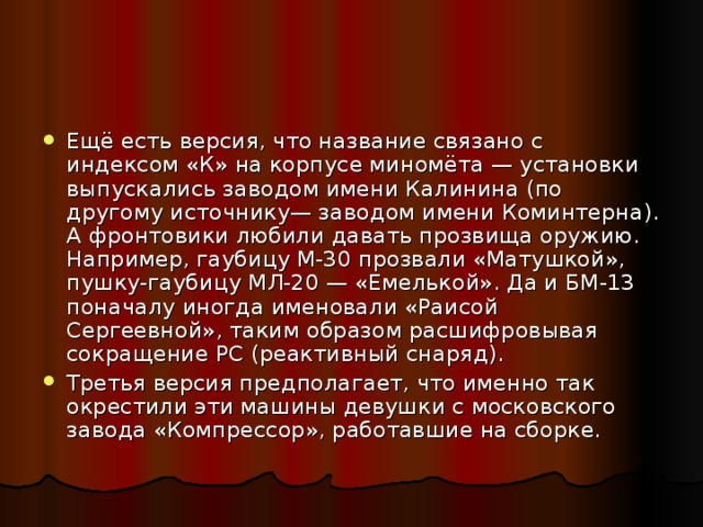 Ещё есть версия, что название связано с индексом «К» на корпусе миномёта — установки выпускались заводом имени Калинина (по другому источнику— заводом имени Коминтерна). А фронтовики любили давать прозвища оружию. Например, гаубицу М-30 прозвали «Матушкой», пушку-гаубицу МЛ-20 — «Емелькой». Да и БМ-13 поначалу иногда именовали «Раисой Сергеевной», таким образом расшифровывая сокращение РС (реактивный снаряд). Третья версия предполагает, что именно так окрестили эти машины девушки с московского завода «Компрессор», работавшие на сборке.