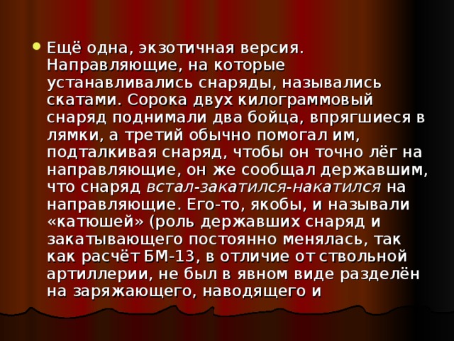 Ещё одна, экзотичная версия. Направляющие, на которые устанавливались снаряды, назывались скатами. Сорока двух килограммовый снаряд поднимали два бойца, впрягшиеся в лямки, а третий обычно помогал им, подталкивая снаряд, чтобы он точно лёг на направляющие, он же сообщал державшим, что снаряд встал-закатился-накатился на направляющие. Его-то, якобы, и называли «катюшей» (роль державших снаряд и закатывающего постоянно менялась, так как расчёт БМ-13, в отличие от ствольной артиллерии, не был в явном виде разделён на заряжающего, наводящего и