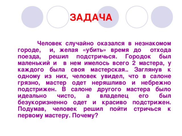 ЗАДАЧА   Человек случайно оказался в незнакомом городе, и, желая «убить» время до отхода поезда, решил подстричься. Городок был маленький и в нем имелось всего 2 мастера, у каждого была своя мастерская.. Заглянув к одному из них, человек увидел, что в салоне грязно, мастер одет неряшливо и небрежно подстрижен. В салоне другого мастера было идеально чисто, а владелец его был безукоризненно одет и красиво подстрижен. Подумав, человек решил пойти стричься к первому мастеру. Почему?