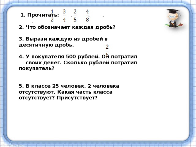 1. Прочитать: , , , . 2. Что обозначает каждая дробь?  3. Вырази каждую из дробей в десятичную дробь.  4. У покупателя 500 рублей. Он потратил своих денег. Сколько рублей потратил покупатель?   5. В классе 25 человек. 2 человека отсутствуют. Какая часть класса отсутствует? Присутствует?