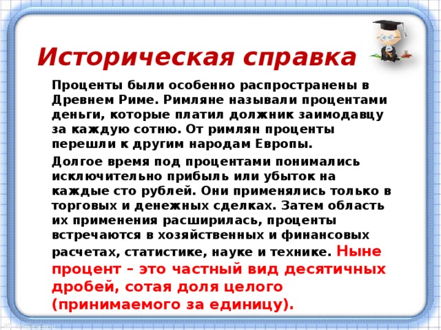 Историческая справка Проценты были особенно распространены в Древнем Риме. Римляне называли процентами деньги, которые платил должник заимодавцу за каждую сотню. От римлян проценты перешли к другим народам Европы. Долгое время под процентами понимались исключительно прибыль или убыток на каждые сто рублей. Они применялись только в торговых и денежных сделках. Затем область их применения расширилась, проценты встречаются в хозяйственных и финансовых расчетах, статистике, науке и технике. Ныне процент – это частный вид десятичных дробей, сотая доля целого (принимаемого за единицу).