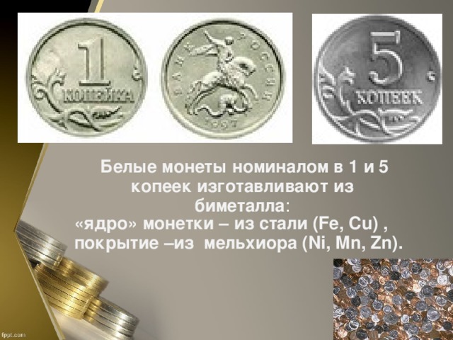 Белые монеты номиналом в 1 и 5 копеек изготавливают из биметалла : «ядро» монетки – из стали (Fe, Cu) , покрытие –из мельхиора (Ni, Mn, Zn).