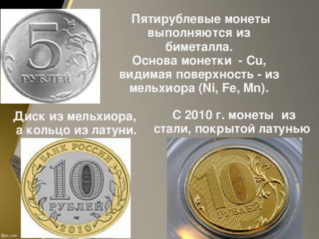 Пятирублевые монеты выполняются из биметалла.  Основа монетки - Cu , видимая поверхность - из мельхиора (Ni, Fe, Mn) . С 2010 г. монеты из стали, покрытой латунью Диск из мельхиора, а кольцо из латуни.