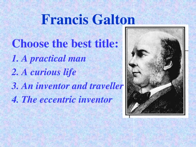 Francis Galton Choose the best title: 1. A practical man 2. A curious life 3. An inventor and traveller 4. The eccentric inventor