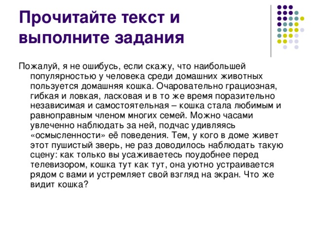 Пожалуй, я не ошибусь, если скажу, что наибольшей популярностью у человека среди домашних животных пользуется домашняя кошка. Очаровательно грациозная, гибкая и ловкая, ласковая и в то же время поразительно независимая и самостоятельная – кошка стала любимым и равноправным членом многих семей. Можно часами увлеченно наблюдать за ней, подчас удивляясь «осмысленности» её поведения. Тем, у кого в доме живет этот пушистый зверь, не раз доводилось наблюдать такую сцену: как только вы усаживаетесь поудобнее перед телевизором, кошка тут как тут, она уютно устраивается рядом с вами и устремляет свой взгляд на экран. Что же видит кошка?