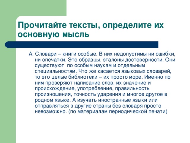 Прочитайте тексты, определите их основную мысль А. Словари – книги особые. В них недопустимы ни ошибки, ни опечатки. Это образцы, эталоны достоверности. Они существуют по особым наукам и отдельным специальностям. Что же касается языковых словарей, то это целые библиотеки – их просто море. Именно по ним проверяют написание слов, их значение и происхождение, употребление, правильность произношения, точность ударения и многое другое в родном языке. А изучать иностранные языки или отправляться в другие страны без словаря просто невозможно. (по материалам периодической печати)