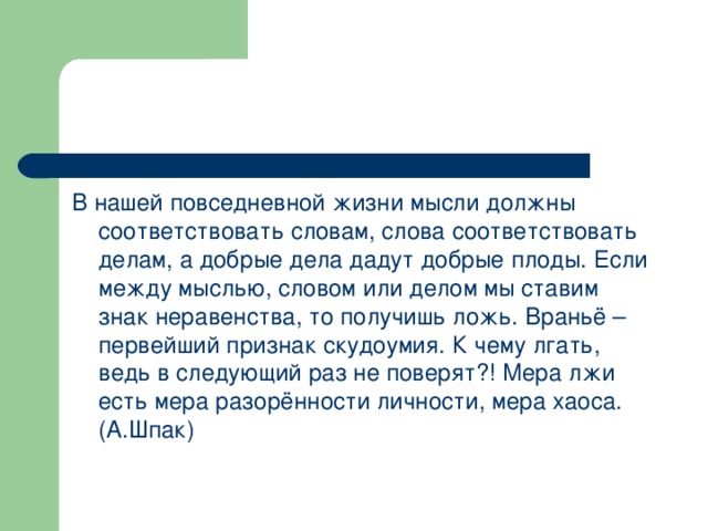 В нашей повседневной жизни мысли должны соответствовать словам, слова соответствовать делам, а добрые дела дадут добрые плоды. Если между мыслью, словом или делом мы ставим знак неравенства, то получишь ложь. Враньё – первейший признак скудоумия. К чему лгать, ведь в следующий раз не поверят?! Мера лжи есть мера разорённости личности, мера хаоса. (А.Шпак)