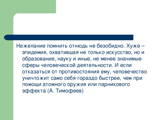 Нежелание помнить отнюдь не безобидно. Хуже – эпидемия, охватившая не только искусство, но и образование, науку и иные, не менее значимые сферы человеческой деятельности. И если отказаться от противостояния ему, человечество уничтожит само себя гораздо быстрее, чем при помощи атомного оружия или парникового эффекта (А. Тимофеев)