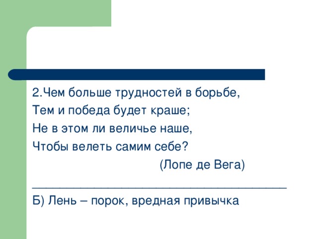 2.Чем больше трудностей в борьбе, Тем и победа будет краше; Не в этом ли величье наше, Чтобы велеть самим себе?      (Лопе де Вега) _____________________________________ Б) Лень – порок, вредная привычка