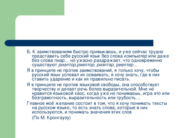 Б. К заимствованиям быстро привыкаешь, и уже сейчас трудно представить себе русский язык без слова компьютер или даже без слова пиар … но ужасно раздражает, что одновременно существуют риэлтор,риелтор, риэлтэр, риелтер… Я в принципе не против заимствований, я только хочу, чтобы русский язык успевал их осваивать, я хочу знать, где в них ставить ударение и как их правильно писать. Я в принципе не против языковой свободы, она способствует творчеству и делает речь более выразительной. Мне не нравится языковой хаос, когда уже не понимаешь, игра это или безграмотность, выразительность или грубость… Главное моё желание состоит в том, что я хочу понимать тексты на русском языке, то есть знать слова, которые в них используются, и понимать значения этих слов        (По М. Кронгаузу)