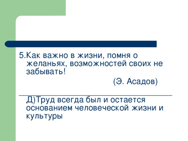 5.Как важно в жизни, помня о желаньях, возможностей своих не забывать!       (Э. Асадов) _________________________________ Д)Труд всегда был и остается основанием человеческой жизни и культуры