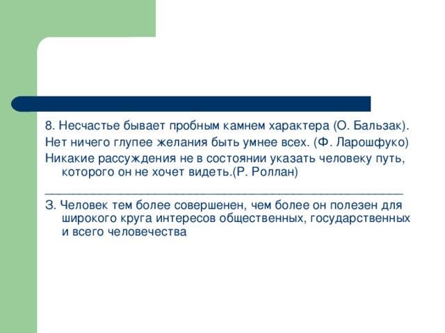 8. Несчастье бывает пробным камнем характера (О. Бальзак). Нет ничего глупее желания быть умнее всех. (Ф. Ларошфуко) Никакие рассуждения не в состоянии указать человеку путь, которого он не хочет видеть.(Р. Роллан) ____________________________________________________ З. Человек тем более совершенен, чем более он полезен для широкого круга интересов общественных, государственных и всего человечества