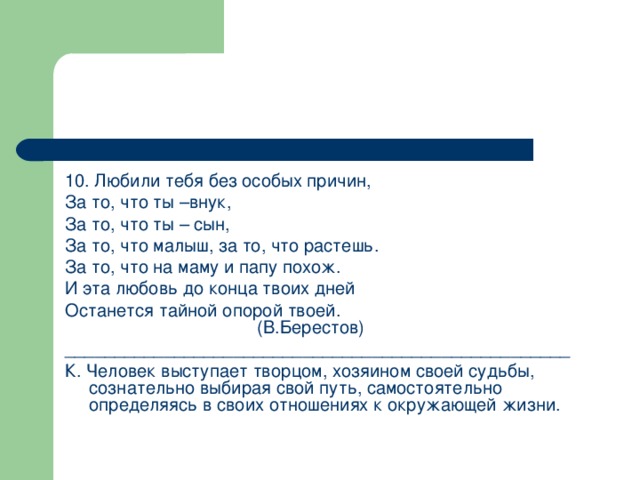 10. Любили тебя без особых причин, За то, что ты –внук, За то, что ты – сын, За то, что малыш, за то, что растешь. За то, что на маму и папу похож. И эта любовь до конца твоих дней Останется тайной опорой твоей.        (В.Берестов) ___________________________________________________ К. Человек выступает творцом, хозяином своей судьбы, сознательно выбирая свой путь, самостоятельно определяясь в своих отношениях к окружающей жизни.