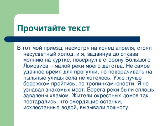 В тот мой приезд, несмотря на конец апреля, стоял несусветный холод, и я, задвинув до отказа молнию на куртке, повернул в сторону Большого Ломовиса – малой реки моего детства. Не самое удачное время для прогулки, но поворачивать на пыльные улицы села не хотелось. Уже лучше бережком пройтись, по тропинкам юности. Я не узнавал знакомых мест. Берега реки были сплошь завалены хламом. Жители окрестных домов так постарались, что смердящие останки, исхлестанные водой, вызывали тошноту.