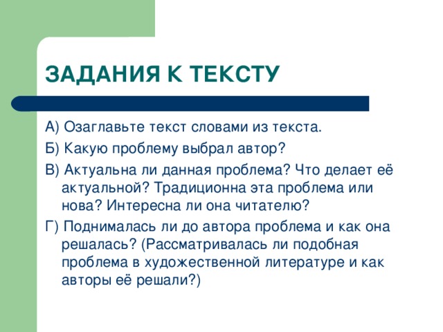 А) Озаглавьте текст словами из текста. Б) Какую проблему выбрал автор? В) Актуальна ли данная проблема? Что делает её актуальной? Традиционна эта проблема или нова? Интересна ли она читателю? Г) Поднималась ли до автора проблема и как она решалась? (Рассматривалась ли подобная проблема в художественной литературе и как авторы её решали?)