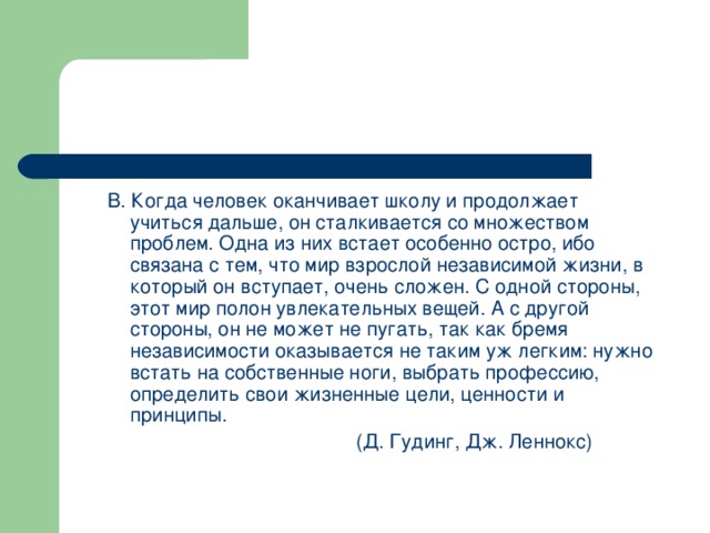 В. Когда человек оканчивает школу и продолжает учиться дальше, он сталкивается со множеством проблем. Одна из них встает особенно остро, ибо связана с тем, что мир взрослой независимой жизни, в который он вступает, очень сложен. С одной стороны, этот мир полон увлекательных вещей. А с другой стороны, он не может не пугать, так как бремя независимости оказывается не таким уж легким: нужно встать на собственные ноги, выбрать профессию, определить свои жизненные цели, ценности и принципы.       (Д. Гудинг, Дж. Леннокс)