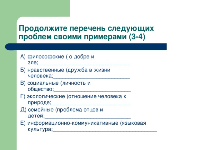 Продолжите перечень следующих проблем своими примерами (3-4) А) философские ( о добре и зле;______________________________ Б) нравственные (дружба в жизни человека;_________________________ В) социальные (личность и общество;_________________________ Г) экологические (отношение человека к природе;__________________________ Д) семейные (проблема отцов и детей;____________________________ Е) информационно-коммуникативные (языковая культура;__________________________________