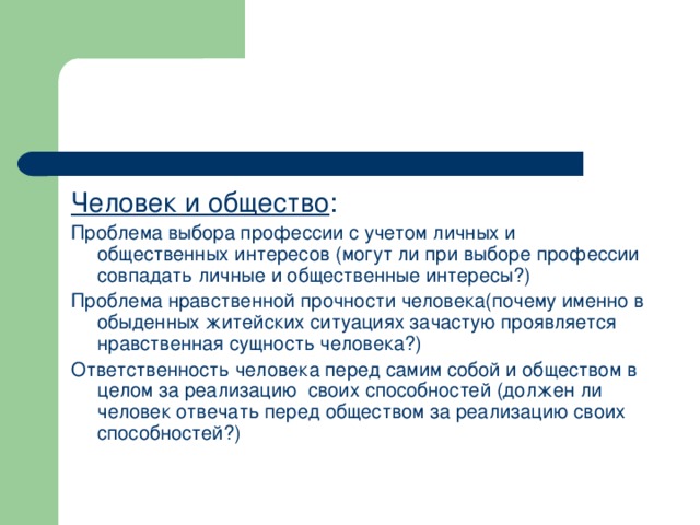 Человек и общество Проблема выбора профессии с учетом личных и общественных интересов (могут ли при выборе профессии совпадать личные и общественные интересы?) Проблема нравственной прочности человека(почему именно в обыденных житейских ситуациях зачастую проявляется нравственная сущность человека?) Ответственность человека перед самим собой и обществом в целом за реализацию своих способностей (должен ли человек отвечать перед обществом за реализацию своих способностей?)