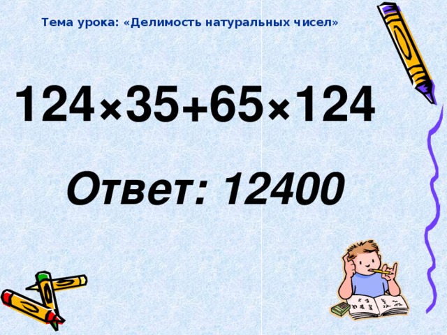 Тема урока: «Делимость натуральных чисел» 124 × 35+65 × 124   Ответ: 12400