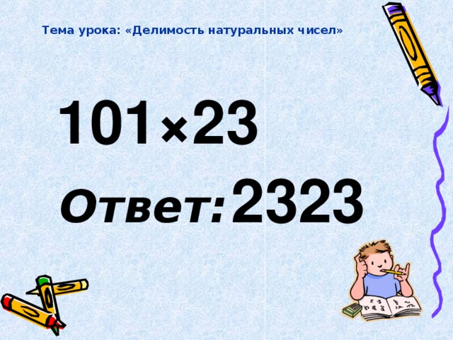 Тема урока: «Делимость натуральных чисел» 101 × 23   Ответ:  2323