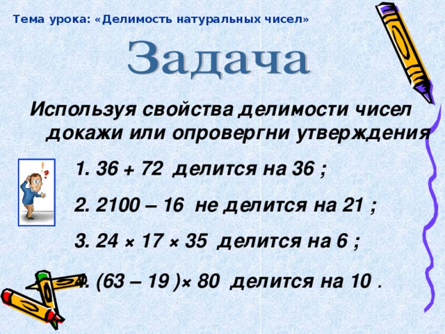 Тема урока: «Делимость натуральных чисел» Используя свойства делимости чисел докажи или опровергни утверждения 1. 36 + 72 делится на 36 ; 2. 2100 – 16 не делится на 21 ; 3. 24 × 17 × 35 делится на 6 ; 4. (63 – 19 ) × 80 делится на 10 .  1. 36 + 72 делится на 36 ; 2. 2100 – 16 не делится на 21 ; 3. 24 × 17 × 35 делится на 6 ; 4. (63 – 19 ) × 80 делится на 10 .  1. 36 + 72 делится на 36 ; 2. 2100 – 16 не делится на 21 ; 3. 24 × 17 × 35 делится на 6 ; 4. (63 – 19 ) × 80 делится на 10 .