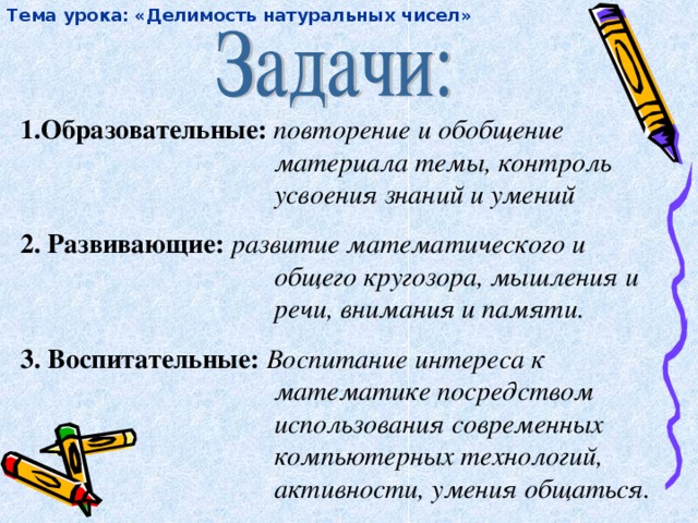 Тема урока: «Делимость натуральных чисел» 1.Образовательные: повторение и обобщение материала темы, контроль усвоения знаний и умений 2. Развивающие: развитие математического и общего кругозора, мышления и речи, внимания и памяти. 3. Воспитательные: Воспитание интереса к математике посредством использования современных компьютерных технологий, активности, умения общаться.