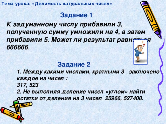 Тема урока: «Делимость натуральных чисел» Задание 1 К задуманному числу прибавили 3, полученную сумму умножили на 4, а затем прибавили 5. Может ли результат равняться 666666 .  Задание 2 1. Между какими числами, кратными 3 заключено каждое из чисел : 317, 523 2. Не выполняя деление чисел «углом» найти остатки от деления на 3 чисел 25966, 527408.