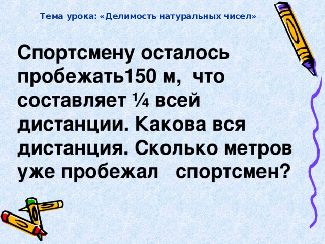 Тема урока: «Делимость натуральных чисел» Спортсмену осталось пробежать150 м, что составляет ¼ всей дистанции. Какова вся дистанция. Сколько метров уже пробежал спортсмен?