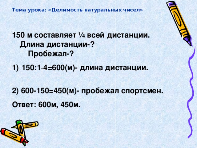 Тема урока: «Делимость натуральных чисел» 150 м составляет ¼ всей дистанции. Длина дистанции-? Пробежал-?  150:1∙4=600(м)- длина дистанции. 2) 600-150=450(м)- пробежал спортсмен. Ответ: 600м, 450м.