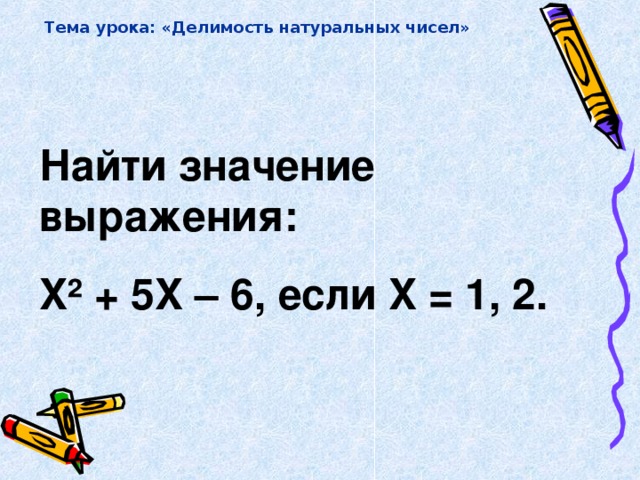 Тема урока: «Делимость натуральных чисел» Найти значение выражения: X² + 5 X – 6, если X = 1, 2.