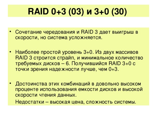 RAID 0+3 (03) и 3+0 (30)   Сочетание чередования и RAID 3 дает выигрыш в скорости, но система усложняется.  Наиболее простой уровень 3+0. Из двух массивов RAID 3 строится страйп, и минимальное количество требуемых дисков – 6. Получившийся RAID 3+0 с точки зрения надежности лучше, чем 0+3.  Достоинства этих комбинаций в довольно высоком проценте использования емкости дисков и высокой скорости чтения данных.  Недостатки – высокая цена, сложность системы.