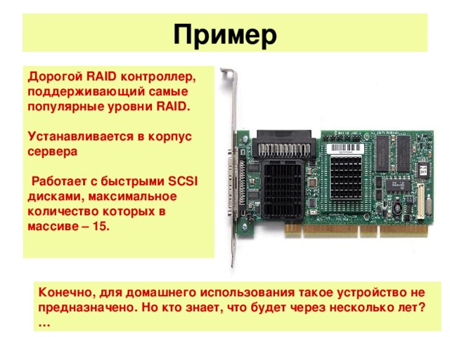 Пример   Дорогой RAID контроллер, поддерживающий самые популярные уровни RAID.  Устанавливается в корпус сервера   Работает с быстрыми SCSI дисками, максимальное количество которых в массиве – 15.  Конечно, для домашнего использования такое устройство не предназначено. Но кто знает, что будет через несколько лет?…